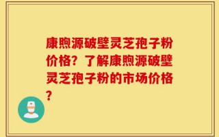 康煦源破壁灵芝孢子粉价格？了解康煦源破壁灵芝孢子粉的市场价格？