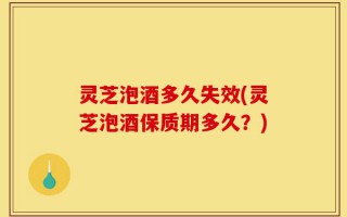 灵芝泡酒多久失效(灵芝泡酒保质期多久？)