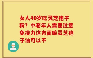 女人40岁吃灵芝孢子粉？中老年人需要注意免疫力这方面嘛灵芝孢子油可以不