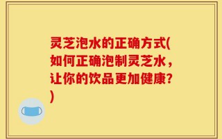 灵芝泡水的正确方式(如何正确泡制灵芝水，让你的饮品更加健康？)