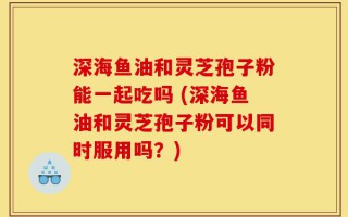 深海鱼油和灵芝孢子粉能一起吃吗 (深海鱼油和灵芝孢子粉可以同时服用吗？)