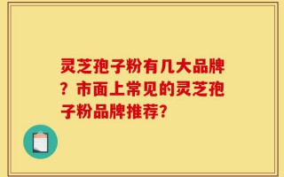 灵芝孢子粉有几大品牌？市面上常见的灵芝孢子粉品牌推荐？