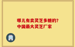 哪儿有卖灵芝多糖的？中国最大灵芝厂家