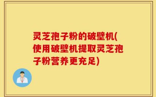 灵芝孢子粉的破壁机(使用破壁机提取灵芝孢子粉营养更充足)