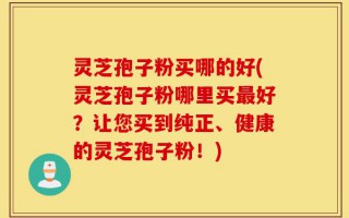 灵芝孢子粉买哪的好(灵芝孢子粉哪里买最好？让您买到纯正、健康的灵芝孢子粉！)