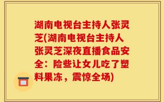 湖南电视台主持人张灵芝(湖南电视台主持人张灵芝深夜直播食品安全：险些让女儿吃了塑料果冻，震惊全场)