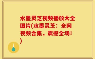 水墨灵芝视频播放大全图片(水墨灵芝：全网视频合集，震撼全场！)