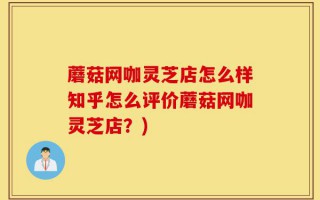 蘑菇网咖灵芝店怎么样知乎怎么评价蘑菇网咖灵芝店？)