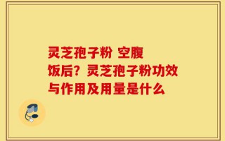 灵芝孢子粉 空腹  饭后？灵芝孢子粉功效与作用及用量是什么