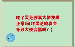 吃了灵芝胶囊大便发黑正常吗(吃灵芝胶囊会导致大便变黑吗？)