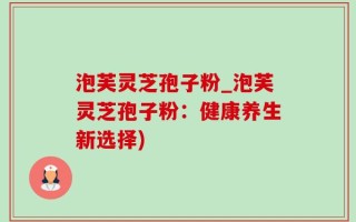 泡芙灵芝孢子粉_泡芙灵芝孢子粉：健康养生新选择)