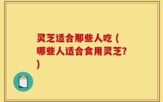灵芝适合那些人吃 (哪些人适合食用灵芝？)