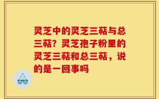 灵芝中的灵芝三萜与总三萜？灵芝孢子粉里的灵芝三萜和总三萜，说的是一回事吗