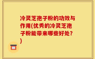 冷灵芝孢子粉的功效与作用(优秀的冷灵芝孢子粉能带来哪些好处？)