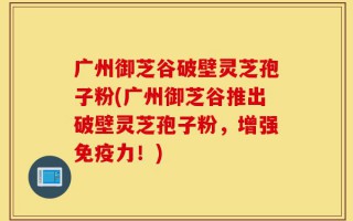 广州御芝谷破壁灵芝孢子粉(广州御芝谷推出破壁灵芝孢子粉，增强免疫力！)