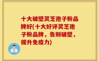 十大破壁灵芝孢子粉品牌好(十大好评灵芝孢子粉品牌，告别破壁，提升免疫力)