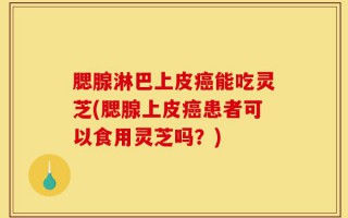 腮腺淋巴上皮癌能吃灵芝(腮腺上皮癌患者可以食用灵芝吗？)