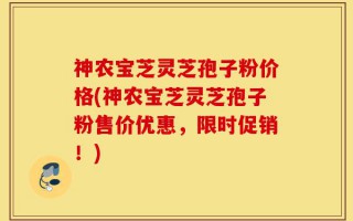 神农宝芝灵芝孢子粉价格(神农宝芝灵芝孢子粉售价优惠，限时促销！)