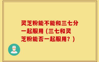 灵芝粉能不能和三七分一起服用 (三七和灵芝粉能否一起服用？)