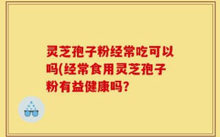 灵芝孢子粉经常吃可以吗(经常食用灵芝孢子粉有益健康吗？
