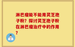 淋巴瘤能不能用灵芝孢子粉？探讨灵芝孢子粉在淋巴瘤治疗中的作用？