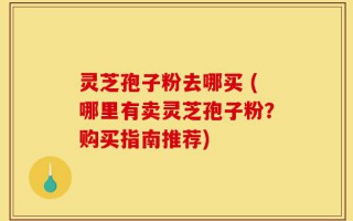 灵芝孢子粉去哪买 (哪里有卖灵芝孢子粉？购买指南推荐)