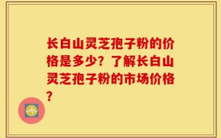 长白山灵芝孢子粉的价格是多少？了解长白山灵芝孢子粉的市场价格？