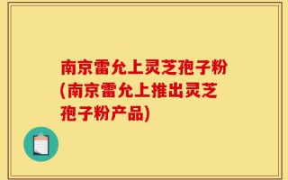 南京雷允上灵芝孢子粉(南京雷允上推出灵芝孢子粉产品)