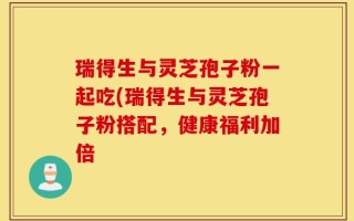 瑞得生与灵芝孢子粉一起吃(瑞得生与灵芝孢子粉搭配，健康福利加倍