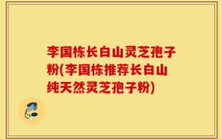 李国栋长白山灵芝孢子粉(李国栋推荐长白山纯天然灵芝孢子粉)