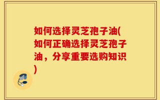 如何选择灵芝孢子油(如何正确选择灵芝孢子油，分享重要选购知识)