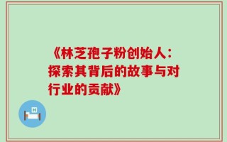 《林芝孢子粉创始人：探索其背后的故事与对行业的贡献》