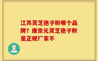 江苏灵芝孢子粉哪个品牌？康京元灵芝孢子粉是正规厂家不