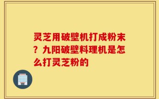 灵芝用破壁机打成粉末？九阳破壁料理机是怎么打灵芝粉的