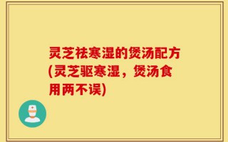灵芝祛寒湿的煲汤配方(灵芝驱寒湿，煲汤食用两不误)