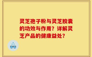 灵芝孢子粉与灵芝胶囊的功效与作用？详解灵芝产品的健康益处？
