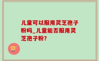 儿童可以服用灵芝孢子粉吗_儿童能否服用灵芝孢子粉？