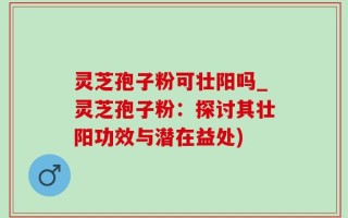 灵芝孢子粉可壮阳吗_灵芝孢子粉：探讨其壮阳功效与潜在益处)