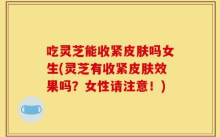 吃灵芝能收紧皮肤吗女生(灵芝有收紧皮肤效果吗？女性请注意！)
