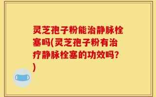 灵芝孢子粉能治静脉栓塞吗(灵芝孢子粉有治疗静脉栓塞的功效吗？)