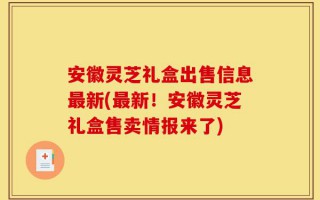 安徽灵芝礼盒出售信息最新(最新！安徽灵芝礼盒售卖情报来了)