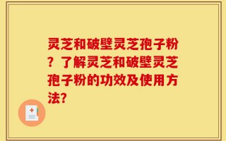 灵芝和破壁灵芝孢子粉？了解灵芝和破壁灵芝孢子粉的功效及使用方法？