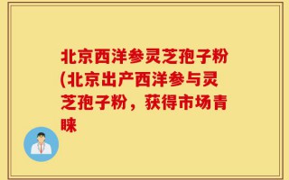 北京西洋参灵芝孢子粉(北京出产西洋参与灵芝孢子粉，获得市场青睐