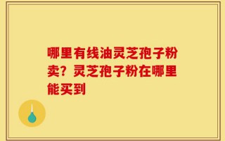 哪里有线油灵芝孢子粉卖？灵芝孢子粉在哪里能买到