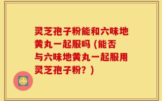 灵芝孢子粉能和六味地黄丸一起服吗 (能否与六味地黄丸一起服用灵芝孢子粉？)