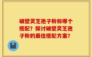破壁灵芝孢子粉和哪个搭配？探讨破壁灵芝孢子粉的最佳搭配方案？