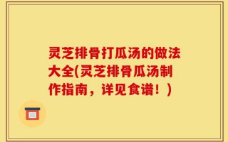 灵芝排骨打瓜汤的做法大全(灵芝排骨瓜汤制作指南，详见食谱！)