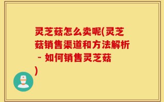 灵芝菇怎么卖呢(灵芝菇销售渠道和方法解析 - 如何销售灵芝菇)