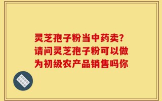 灵芝孢子粉当中药卖？请问灵芝孢子粉可以做为初级农产品销售吗你