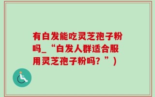 有白发能吃灵芝孢子粉吗_“白发人群适合服用灵芝孢子粉吗？”)